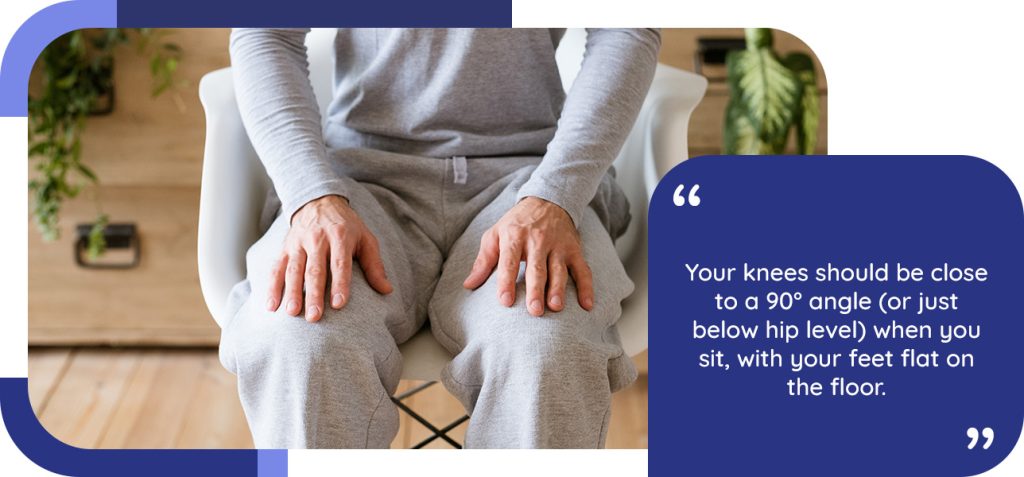 Your knees should be close to a 90° angle (or just below hip level) when you sit, with your feet flat on the floor