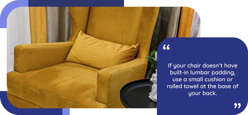 If your chair doesn't have built-in lumbar padding, use a small cushion or rolled towel at the base of your back