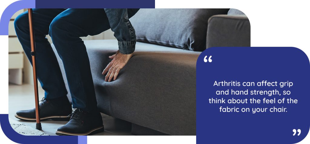 Arthritis can affect grip and hand strength, so think about the feel of the fabric on your chair