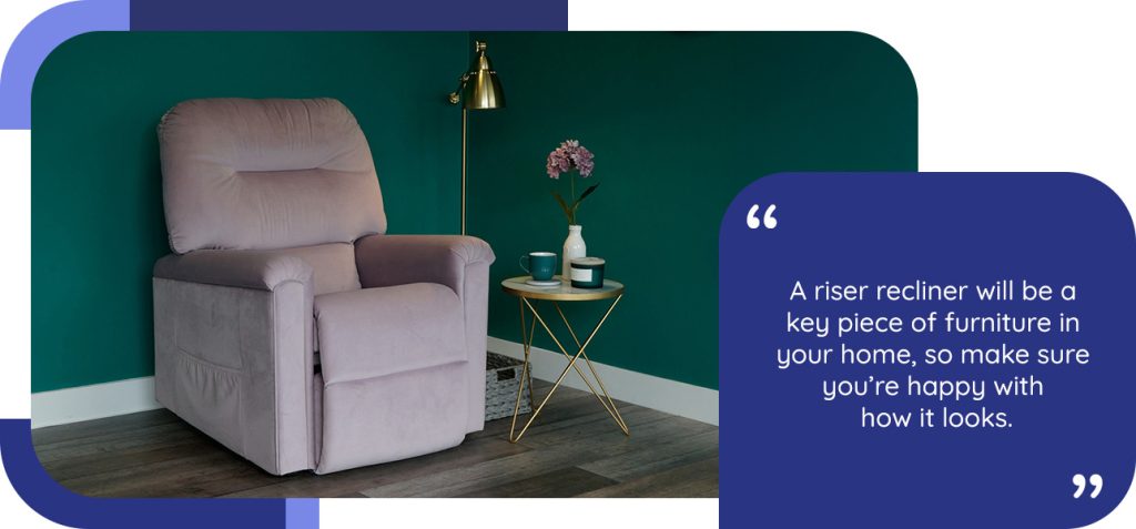 A riser recliner will be a key piece of furniture in your home, so make sure you’re happy with how it looks