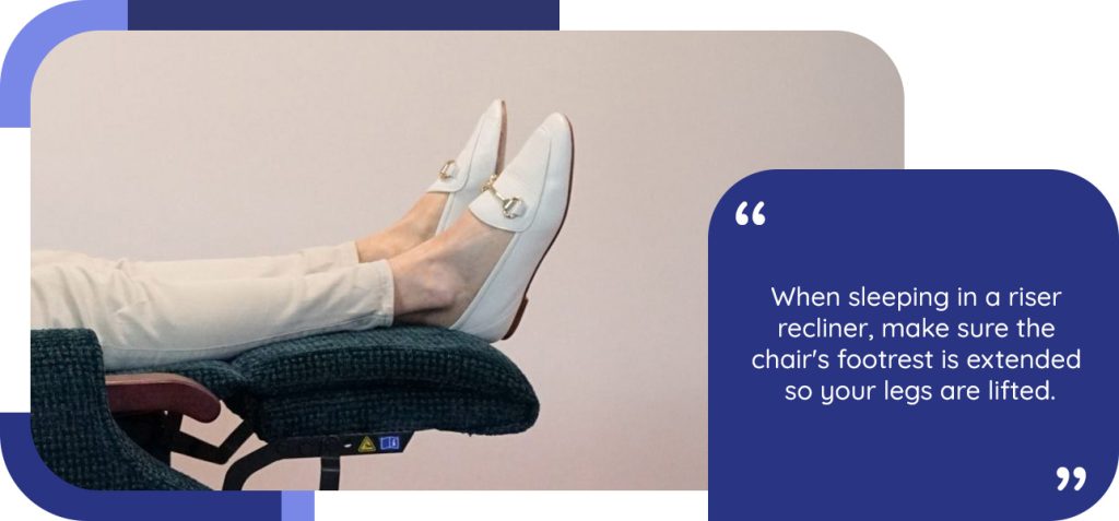 When sleeping in a riser recliner, make sure the chair's footrest is extended so your legs are lifted